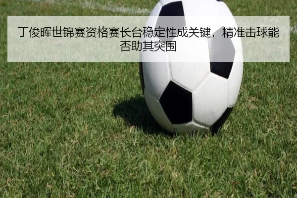 丁俊晖世锦赛资格赛长台稳定性成关键，精准击球能否助其突围