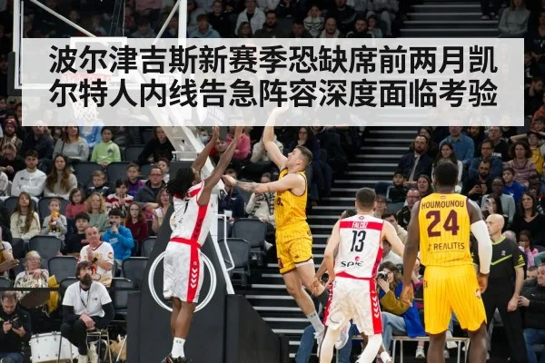 波尔津吉斯新赛季恐缺席前两月凯尔特人内线告急阵容深度面临考验