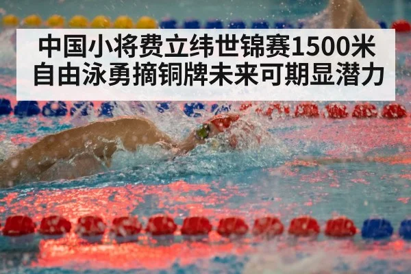 中国小将费立纬世锦赛1500米自由泳勇摘铜牌未来可期显潜力