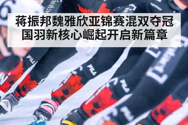 蒋振邦魏雅欣亚锦赛混双夺冠 国羽新核心崛起开启新篇章