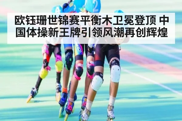 欧钰珊世锦赛平衡木卫冕登顶 中国体操新王牌引领风潮再创辉煌